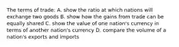 The terms of trade: A. show the ratio at which nations will exchange two goods B. show how the gains from trade can be equally shared C. show the value of one nation's currency in terms of another nation's currency D. compare the volume of a nation's exports and imports