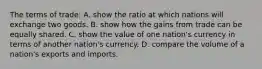 The terms of trade: A. show the ratio at which nations will exchange two goods. B. show how the gains from trade can be equally shared. C. show the value of one nation's currency in terms of another nation's currency. D. compare the volume of a nation's exports and imports.