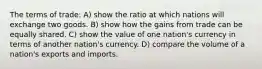 The terms of trade: A) show the ratio at which nations will exchange two goods. B) show how the gains from trade can be equally shared. C) show the value of one nation's currency in terms of another nation's currency. D) compare the volume of a nation's exports and imports.