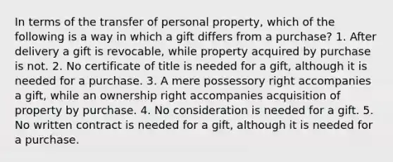 In terms of the transfer of personal property, which of the following is a way in which a gift differs from a purchase? 1. After delivery a gift is revocable, while property acquired by purchase is not. 2. No certificate of title is needed for a gift, although it is needed for a purchase. 3. A mere possessory right accompanies a gift, while an ownership right accompanies acquisition of property by purchase. 4. No consideration is needed for a gift. 5. No written contract is needed for a gift, although it is needed for a purchase.