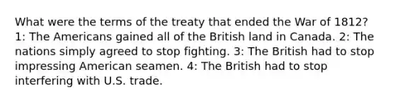 What were the terms of the treaty that ended the <a href='https://www.questionai.com/knowledge/kZ700nRVQz-war-of-1812' class='anchor-knowledge'>war of 1812</a>? 1: The Americans gained all of the British land in Canada. 2: The nations simply agreed to stop fighting. 3: The British had to stop impressing American seamen. 4: The British had to stop interfering with U.S. trade.