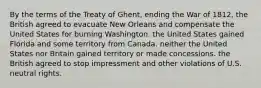 By the terms of the Treaty of Ghent, ending the War of 1812, the British agreed to evacuate New Orleans and compensate the United States for burning Washington. the United States gained Florida and some territory from Canada. neither the United States nor Britain gained territory or made concessions. the British agreed to stop impressment and other violations of U.S. neutral rights.