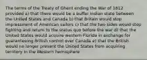 The terms of the Treaty of Ghent ending the War of 1812 provided a) that there would be a buffer Indian state between the United States and Canada b) that Britain would stop impressment of American sailors c) that the two sides would stop fighting and return to the status quo before the war d) that the United States would acquire western Florida in exchange for guaranteeing British control over Canada e) that the British would no longer prevent the United States from acquiring territory in the Western hemisphere