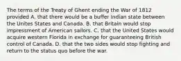 The terms of the Treaty of Ghent ending the War of 1812 provided A. that there would be a buffer Indian state between the Unites States and Canada. B. that Britain would stop impressment of American sailors. C. that the United States would acquire western Florida in exchange for guaranteeing British control of Canada. D. that the two sides would stop fighting and return to the status quo before the war.