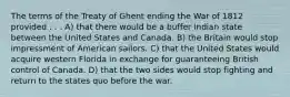 The terms of the Treaty of Ghent ending the War of 1812 provided . . . A) that there would be a buffer Indian state between the United States and Canada. B) the Britain would stop impressment of American sailors. C) that the United States would acquire western Florida in exchange for guaranteeing British control of Canada. D) that the two sides would stop fighting and return to the states quo before the war.