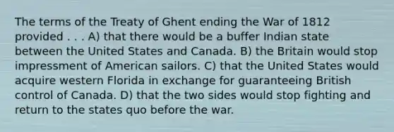 The terms of the Treaty of Ghent ending the War of 1812 provided . . . A) that there would be a buffer Indian state between the United States and Canada. B) the Britain would stop impressment of American sailors. C) that the United States would acquire western Florida in exchange for guaranteeing British control of Canada. D) that the two sides would stop fighting and return to the states quo before the war.