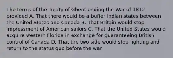 The terms of the Treaty of Ghent ending the War of 1812 provided A. That there would be a buffer Indian states between the United States and Canada B. That Britain would stop impressment of American sailors C. That the United States would acquire western Florida in exchange for guaranteeing British control of Canada D. That the two side would stop fighting and return to the status quo before the war