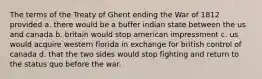 The terms of the Treaty of Ghent ending the War of 1812 provided a. there would be a buffer indian state between the us and canada b. britain would stop american impressment c. us would acquire western florida in exchange for british control of canada d. that the two sides would stop fighting and return to the status quo before the war.