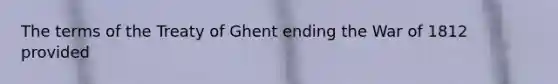 The terms of the Treaty of Ghent ending the War of 1812 provided