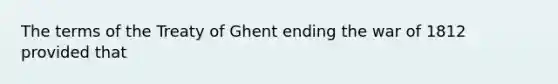 The terms of the Treaty of Ghent ending the war of 1812 provided that