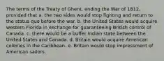 The terms of the Treaty of Ghent, ending the War of 1812, provided that a. the two sides would stop fighting and return to the status quo before the war. b. the United States would acquire western Florida in exchange for guaranteeing British control of Canada. c. there would be a buffer Indian state between the United States and Canada. d. Britain would acquire American colonies in the Caribbean. e. Britain would stop impressment of American sailors.