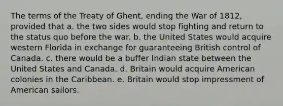 The terms of the Treaty of Ghent, ending the War of 1812, provided that a. the two sides would stop fighting and return to the status quo before the war. b. the United States would acquire western Florida in exchange for guaranteeing British control of Canada. c. there would be a buffer Indian state between the United States and Canada. d. Britain would acquire American colonies in the Caribbean. e. Britain would stop impressment of American sailors.