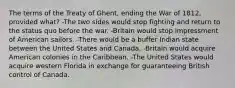 The terms of the Treaty of Ghent, ending the War of 1812, provided what? -The two sides would stop fighting and return to the status quo before the war. -Britain would stop impressment of American sailors. -There would be a buffer Indian state between the United States and Canada. -Britain would acquire American colonies in the Caribbean. -The United States would acquire western Florida in exchange for guaranteeing British control of Canada.