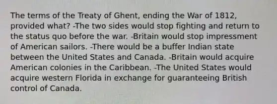 The terms of the Treaty of Ghent, ending the War of 1812, provided what? -The two sides would stop fighting and return to the status quo before the war. -Britain would stop impressment of American sailors. -There would be a buffer Indian state between the United States and Canada. -Britain would acquire American colonies in the Caribbean. -The United States would acquire western Florida in exchange for guaranteeing British control of Canada.