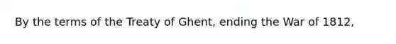 By the terms of the Treaty of Ghent, ending the War of 1812,