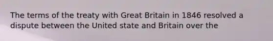 The terms of the treaty with Great Britain in 1846 resolved a dispute between the United state and Britain over the