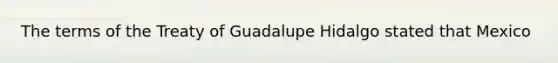 The terms of the Treaty of Guadalupe Hidalgo stated that Mexico