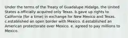 Under the terms of the Treaty of Guadalupe Hidalgo, the United States a.officially acquired only Texas. b.gave up rights to California (for a time) in exchange for New Mexico and Texas. c.established an open border with Mexico. d.established an American protectorate over Mexico. e. agreed to pay millions to Mexico.