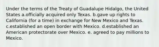 Under the terms of the Treaty of Guadalupe Hidalgo, the United States a.officially acquired only Texas. b.gave up rights to California (for a time) in exchange for New Mexico and Texas. c.established an open border with Mexico. d.established an American protectorate over Mexico. e. agreed to pay millions to Mexico.