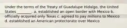 Under the terms of the Treaty of Guadalupe Hidalgo, the United States ________. a. established an open border with Mexico b. officially acquired only Texas c. agreed to pay millions to Mexico d. established an American protectorate over Mexico