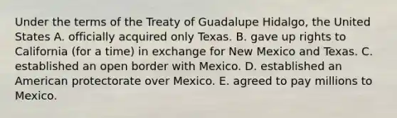 Under the terms of the Treaty of Guadalupe Hidalgo, the United States A. officially acquired only Texas. B. gave up rights to California (for a time) in exchange for New Mexico and Texas. C. established an open border with Mexico. D. established an American protectorate over Mexico. E. agreed to pay millions to Mexico.