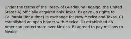 Under the terms of the Treaty of Guadalupe Hidalgo, the United States A) officially acquired only Texas. B) gave up rights to California (for a time) in exchange for New Mexico and Texas. C) established an open border with Mexico. D) established an American protectorate over Mexico. E) agreed to pay millions to Mexico.