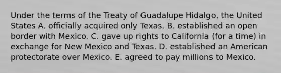 Under the terms of the Treaty of Guadalupe Hidalgo, the United States A. officially acquired only Texas. B. established an open border with Mexico. C. gave up rights to California (for a time) in exchange for New Mexico and Texas. D. established an American protectorate over Mexico. E. agreed to pay millions to Mexico.