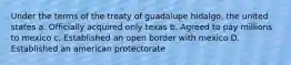 Under the terms of the treaty of guadalupe hidalgo, the united states a. Officially acquired only texas b. Agreed to pay millions to mexico c. Established an open border with mexico D. Established an american protectorate