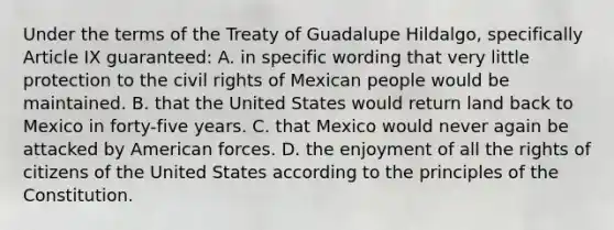 Under the terms of the Treaty of Guadalupe Hildalgo, specifically Article IX guaranteed: A. in specific wording that very little protection to the civil rights of Mexican people would be maintained. B. that the United States would return land back to Mexico in forty-five years. C. that Mexico would never again be attacked by American forces. D. the enjoyment of all the rights of citizens of the United States according to the principles of the Constitution.