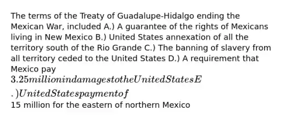 The terms of the Treaty of Guadalupe-Hidalgo ending the Mexican War, included A.) A guarantee of the rights of Mexicans living in New Mexico B.) United States annexation of all the territory south of the Rio Grande C.) The banning of slavery from all territory ceded to the United States D.) A requirement that Mexico pay 3.25 million in damages to the United States E.) United States payment of15 million for the eastern of northern Mexico