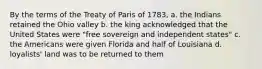 By the terms of the Treaty of Paris of 1783, a. the Indians retained the Ohio valley b. the king acknowledged that the United States were "free sovereign and independent states" c. the Americans were given Florida and half of Louisiana d. loyalists' land was to be returned to them