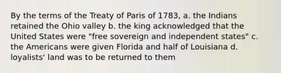 By the terms of the Treaty of Paris of 1783, a. the Indians retained the Ohio valley b. the king acknowledged that the United States were "free sovereign and independent states" c. the Americans were given Florida and half of Louisiana d. loyalists' land was to be returned to them