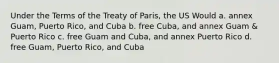 Under the Terms of the Treaty of Paris, the US Would a. annex Guam, Puerto Rico, and Cuba b. free Cuba, and annex Guam & Puerto Rico c. free Guam and Cuba, and annex Puerto Rico d. free Guam, Puerto Rico, and Cuba