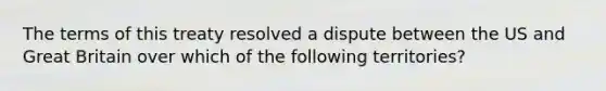 The terms of this treaty resolved a dispute between the US and Great Britain over which of the following territories?