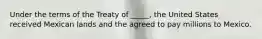 Under the terms of the Treaty of _____, the United States received Mexican lands and the agreed to pay millions to Mexico.