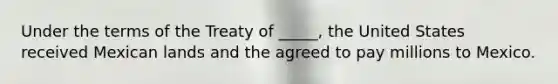 Under the terms of the Treaty of _____, the United States received Mexican lands and the agreed to pay millions to Mexico.