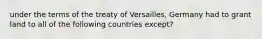 under the terms of the treaty of Versailles, Germany had to grant land to all of the following countries except?