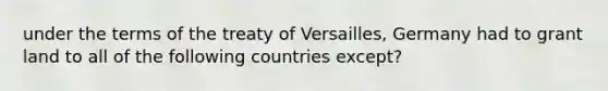 under the terms of the treaty of Versailles, Germany had to grant land to all of the following countries except?