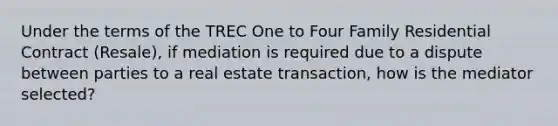 Under the terms of the TREC One to Four Family Residential Contract (Resale), if mediation is required due to a dispute between parties to a real estate transaction, how is the mediator selected?