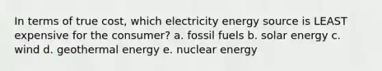 In terms of true cost, which electricity energy source is LEAST expensive for the consumer? a. fossil fuels b. solar energy c. wind d. geothermal energy e. nuclear energy