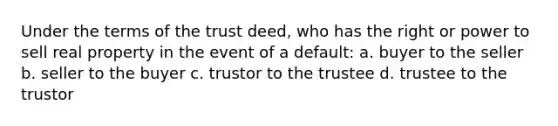 Under the terms of the trust deed, who has the right or power to sell real property in the event of a default: a. buyer to the seller b. seller to the buyer c. trustor to the trustee d. trustee to the trustor