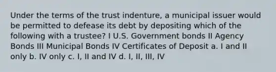 Under the terms of the trust indenture, a municipal issuer would be permitted to defease its debt by depositing which of the following with a trustee? I U.S. Government bonds II Agency Bonds III Municipal Bonds IV Certificates of Deposit a. I and II only b. IV only c. I, II and IV d. I, II, III, IV