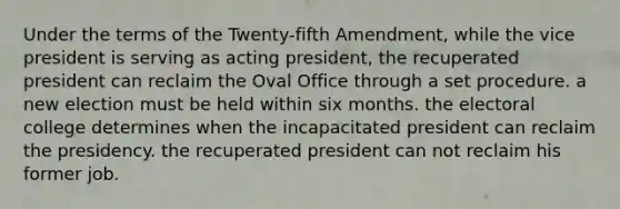 Under the terms of the Twenty-fifth Amendment, while the vice president is serving as acting president, the recuperated president can reclaim the Oval Office through a set procedure. a new election must be held within six months. the electoral college determines when the incapacitated president can reclaim the presidency. the recuperated president can not reclaim his former job.