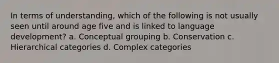 In terms of understanding, which of the following is not usually seen until around age five and is linked to language development? a. Conceptual grouping b. Conservation c. Hierarchical categories d. Complex categories