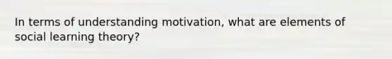 In terms of understanding motivation, what are elements of social learning theory?