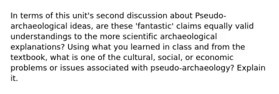 In terms of this unit's second discussion about Pseudo-archaeological ideas, are these 'fantastic' claims equally valid understandings to the more scientific archaeological explanations? Using what you learned in class and from the textbook, what is one of the cultural, social, or economic problems or issues associated with pseudo-archaeology? Explain it.