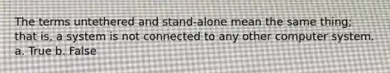 The terms untethered and stand-alone mean the same thing; that is, a system is not connected to any other computer system. a. True b. False