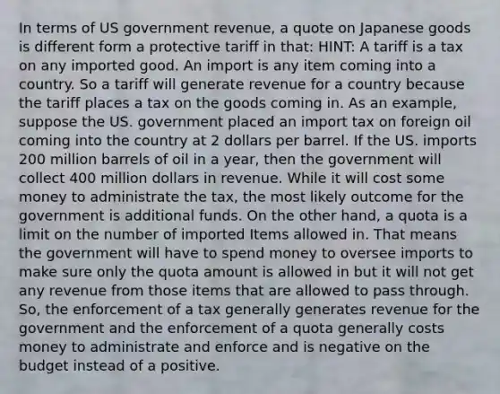 In terms of US government revenue, a quote on Japanese goods is different form a protective tariff in that: HINT: A tariff is a tax on any imported good. An import is any item coming into a country. So a tariff will generate revenue for a country because the tariff places a tax on the goods coming in. As an example, suppose the US. government placed an import tax on foreign oil coming into the country at 2 dollars per barrel. If the US. imports 200 million barrels of oil in a year, then the government will collect 400 million dollars in revenue. While it will cost some money to administrate the tax, the most likely outcome for the government is additional funds. On the other hand, a quota is a limit on the number of imported Items allowed in. That means the government will have to spend money to oversee imports to make sure only the quota amount is allowed in but it will not get any revenue from those items that are allowed to pass through. So, the enforcement of a tax generally generates revenue for the government and the enforcement of a quota generally costs money to administrate and enforce and is negative on the budget instead of a positive.