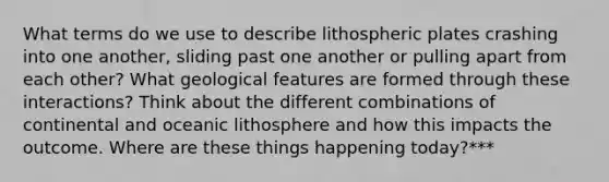 What terms do we use to describe lithospheric plates crashing into one another, sliding past one another or pulling apart from each other? What geological features are formed through these interactions? Think about the different combinations of continental and oceanic lithosphere and how this impacts the outcome. Where are these things happening today?***