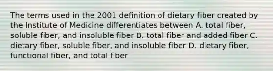 The terms used in the 2001 definition of dietary fiber created by the Institute of Medicine differentiates between A. total fiber, soluble fiber, and insoluble fiber B. total fiber and added fiber C. dietary fiber, soluble fiber, and insoluble fiber D. dietary fiber, functional fiber, and total fiber